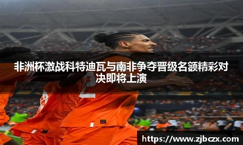 非洲杯激战科特迪瓦与南非争夺晋级名额精彩对决即将上演